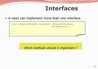 20
Interfaces
●
A class can implement more than one interface.
Which methods should it implement ?
class IOSerialBoard2 implements IOBoardInterface,
NiceBehavior {
....
}
 