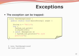 22
Exceptions
●
The exception can be trapped:
class TestExceptions2 {
public static void main(String[] args) {
String s = "Hello";
try {
System.out.print(
s.charAt(10));
} catch (Exception e)
{ System.out.println("No such
position");
}
}
$ java TestExceptions2
No such position
 