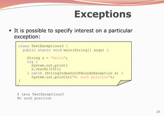 23
Exceptions
●
It is possible to specify interest on a particular
exception:
class TestExceptions3 {
public static void main(String[] args) {
String s = "Hello";
try {
System.out.print(
s.charAt(10));
} catch (StringIndexOutOfBoundsException e) {
System.out.println("No such position");
}
}
$ java TestExceptions3
No such position
 