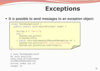 24
Exceptions
●
It is possible to send messages to an exception object:
class TestExceptions4 {
public static void main(String[] args) {
String s = "Hello";
try {
System.out.print(
s.charAt(10));
} catch (StringIndexOutOfBoundsException e) {
System.out.println("No such position");
System.out.println(e.toString());
}
}
$ java TestExceptions4
No such position
java.lang.StringIndexO
utOfBoundsException:
String index out of
range: 10
 