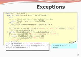 26
Exceptions
class MultipleCatch {
public void printInfo(String sentence) {
try {
// get first and last char before the dot
char first = sentence.charAt(0);
char last =
sentence.charAt(sentence.indexOf(".") -
1);
String out = String.format("First: %c Last: %c",first, last);
System.out.println(out);
} catch (StringIndexOutOfBoundsException e1) {
System.out.println("Wrong sentence, no dot?");
} catch (NullPointerException e2)
{ System.out.println("Non valid
string");
} finally {
System.out.println("done!");
}
}
} String sentence = "A test sentence.";
MultipleCatch mc = new MultipleCatch();
mc.printInfo(sentence);
First: A Last: e
done!
 