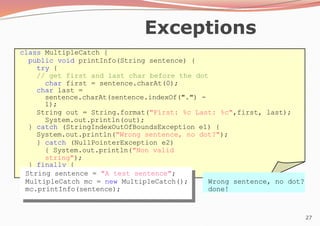 27
Exceptions
class MultipleCatch {
public void printInfo(String sentence) {
try {
// get first and last char before the dot
char first = sentence.charAt(0);
char last =
sentence.charAt(sentence.indexOf(".") -
1);
String out = String.format("First: %c Last: %c",first, last);
System.out.println(out);
} catch (StringIndexOutOfBoundsException e1) {
System.out.println("Wrong sentence, no dot?");
} catch (NullPointerException e2)
{ System.out.println("Non valid
string");
} finally {
System.out.println("done!");
}
}
} String sentence = "A test sentence";
MultipleCatch mc = new MultipleCatch();
mc.printInfo(sentence);
Wrong sentence, no dot?
done!
 