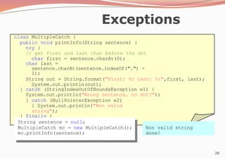 28
Exceptions
class MultipleCatch {
public void printInfo(String sentence) {
try {
// get first and last char before the dot
char first = sentence.charAt(0);
char last =
sentence.charAt(sentence.indexOf(".") -
1);
String out = String.format("First: %c Last: %c",first, last);
System.out.println(out);
} catch (StringIndexOutOfBoundsException e1) {
System.out.println("Wrong sentence, no dot?");
} catch (NullPointerException e2)
{ System.out.println("Non valid
string");
} finally {
System.out.println("done!");
}
}
} String sentence = null;
MultipleCatch mc = new MultipleCatch();
mc.printInfo(sentence);
Non valid string
done!
 