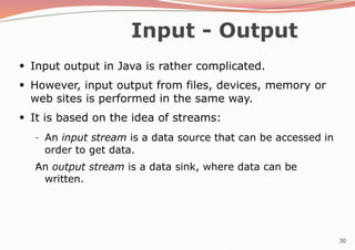 30
Input - Output
●
Input output in Java is rather complicated.
However, input output from files, devices, memory or
web sites is performed in the same way.
It is based on the idea of streams:
●
●
–
– An input stream is a data source that can be accessed in
order to get data.
An output stream is a data sink, where data can be
written.
 