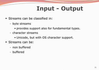 31
Input - Output
●
Streams can be classified in:
– byte streams
●
provides support also for fundamental types.
– character streams
●
Unicode, but with OS character support.
Streams can be:
●
– non buffered
– buffered
 