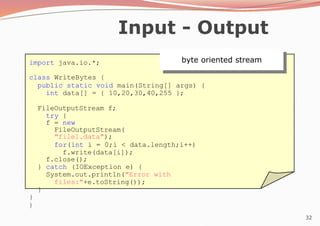 32
Input - Output
import java.io.*;
class WriteBytes {
public static void main(String[] args) {
int data[] = { 10,20,30,40,255 };
FileOutputStream f;
try {
f = new
FileOutputStream(
"file1.data");
for(int i = 0;i < data.length;i++)
f.write(data[i]);
f.close();
} catch (IOException e) {
System.out.println("Error with
files:"+e.toString());
}
}
}
byte oriented stream
 