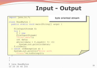 33
Input - Output
import java.io.*;
class ReadBytes {
public static void main(String[] args) {
FileInputStream f;
try {
f = new
FileInputStream(
"file1.data");
int data;
while((data = f.read()) != -1)
System.out.println(data);
f.close();
} catch (IOException e) {
System.out.println("Error with
files:"+e.toString());
}
}
}
$ java ReadBytes
10 20 30 40 255
byte oriented stream
 