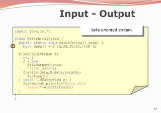 34
Input - Output
import java.io.*;
class WriteArrayBytes {
public static void main(String[] args) {
byte data[] = { 10,20,30,40,-128 };
FileOutputStream f;
try {
f = new
FileOutputStream(
"file1.data");
f.write(data,0,data.length);
f.close();
} catch (IOException e) {
System.out.println("Error with
files:"+e.toString());
}
}
}
byte oriented stream
 