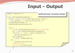35
Input - Output
import java.io.*;
class WriteBufferedBytes {
public static void main(String[] args) {
int data[] = { 10,20,30,40,255 };
FileOutputStream f;
BufferedOutputStream bf;
try {
f = new FileOutputStream("file1.data");
bf = new BufferedOutputStream(f);
for(int i = 0;i < data.length;i++)
bf.write(data[i]);
bf.close();
} catch (IOException
e) {
System.out.println
("Error with
files:"+e.toString()
);
}
}
}
buffered byte oriented stream
 