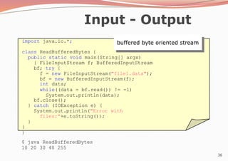 36
Input - Output
import java.io.*;
class ReadBufferedBytes {
public static void main(String[] args)
{ FileInputStream f; BufferedInputStream
bf; try {
f = new FileInputStream("file1.data");
bf = new BufferedInputStream(f);
int data;
while((data = bf.read()) != -1)
System.out.println(data);
bf.close();
} catch (IOException e) {
System.out.println("Error with
files:"+e.toString());
}
}
}
$ java ReadBufferedBytes
10 20 30 40 255
buffered byte oriented stream
 