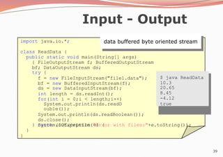 39
Input - Output
data buffered byte oriented stream
import java.io.*;
class ReadData {
public static void main(String[] args)
{ FileOutputStream f; BufferedOutputStream
bf; DataOutputStream ds;
try {
f = new FileInputStream("file1.data");
bf = new BufferedInputStream(f);
ds = new DataInputStream(bf);
int length = ds.readInt();
for(int i = 0;i < length;i++)
System.out.println(ds.readD
ouble());
System.out.println(ds.readBoolean());
ds.close();
} catch (IOException e) {
System.out.println("Error with files:"+e.toString());
}
}
$ java ReadData
10.3
20.65
8.45
-4.12
true
 