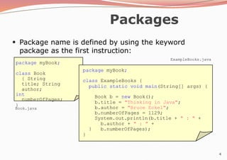 4
Packages
●
Package name is defined by using the keyword
package as the first instruction:
package myBook;
class Book
{ String
title; String
author;
int
numberOfPages;
}
package myBook;
class ExampleBooks {
public static void main(String[] args) {
Book b = new Book();
b.title = "Thinking in Java";
b.author = "Bruce Eckel";
b.numberOfPages = 1129;
System.out.println(b.title + " : " +
b.author + " : " +
b.numberOfPages);
}
}
Book.java
ExampleBooks.java
 