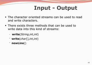 40
Input - Output
●
The character oriented streams can be used to read
and write characters.
●
There exists three methods that can be used to
write data into this kind of streams:
–
–
– write(String,int,int)
write(char[],int,int)
newLine()
 