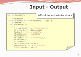 41
Input - Output
buffered character oriented stream
import java.io.*;
class WriteText {
public static void main(String[] args) {
FileWriter f;
BufferedWriter bf;
try {
f = new FileWriter("file1.text");
bf = new BufferedWriter(f);
String s = "Hello World!";
bf.write(s,0,s.length());
bf.newLine();
bf.write("Java is nice!!!",8,5);
bf.newLine();
bf.close();
} catch (IOException e) {
System.out.println("Error with
files:"+e.toString());
}
}
 
