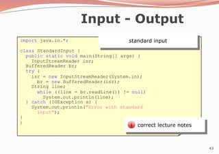 43
Input - Output
standard input
import java.io.*;
class StandardInput {
public static void main(String[] args) {
InputStreamReader isr;
BufferedReader br;
try {
isr = new InputStreamReader(System.in);
br = new BufferedReader(isr);
String line;
while ((line = br.readLine()) != null)
System.out.println(line);
} catch (IOException e) {
System.out.println("Error with standard
input");
}
}
correct lecture notes
 