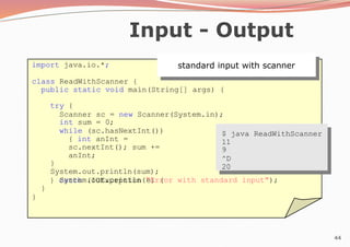 44
Input - Output
standard input with scanner
import java.io.*;
class ReadWithScanner {
public static void main(String[] args) {
try {
Scanner sc = new Scanner(System.in);
int sum = 0;
while (sc.hasNextInt())
{ int anInt =
sc.nextInt(); sum +=
anInt;
}
System.out.println(sum);
} catch (IOException e) {
System.out.println("Error with standard input");
}
}
$ java ReadWithScanner
11
9
^D
20
 