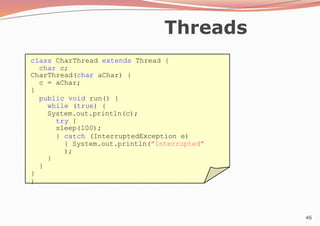 46
Threads
class CharThread extends Thread {
char c;
CharThread(char aChar) {
c = aChar;
}
public void run() {
while (true) {
System.out.println(c);
try {
sleep(100);
} catch (InterruptedException e)
{ System.out.println("Interrupted"
);
}
}
}
}
 
