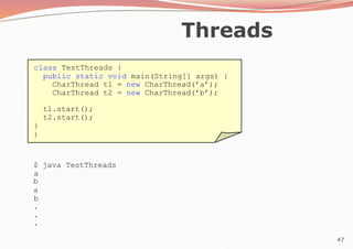 47
Threads
class TestThreads {
public static void main(String[] args) {
CharThread t1 = new CharThread(’a’);
CharThread t2 = new CharThread(’b’);
t1.start();
t2.start();
}
}
$ java TestThreads
a
b
a
b
.
.
.
 