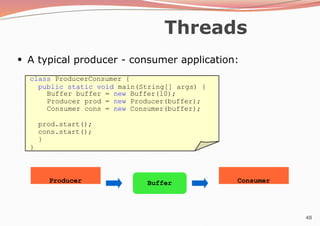 48
Threads
class ProducerConsumer {
public static void main(String[] args) {
Buffer buffer = new Buffer(10);
Producer prod = new Producer(buffer);
Consumer cons = new Consumer(buffer);
prod.start();
cons.start();
}
}
Producer Consumer
Buffer
●
A typical producer - consumer application:
 
