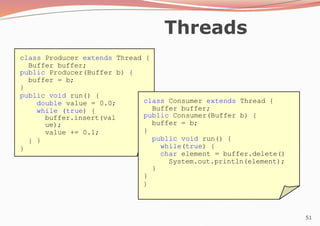 51
Threads
class Producer extends Thread {
Buffer buffer;
public Producer(Buffer b) {
buffer = b;
}
public void run() {
double value = 0.0;
while (true) {
buffer.insert(val
ue);
value += 0.1;
}
}
}
class Consumer extends Thread {
Buffer buffer;
public Consumer(Buffer b) {
buffer = b;
}
public void run() {
while(true) {
char element = buffer.delete()
System.out.println(element);
}
}
}
 