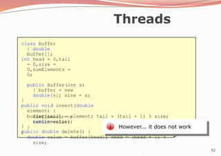 52
Threads
class Buffer
{ double
buffer[];
int head = 0,tail
= 0,size =
0,numElements =
0;
public Buffer(int s)
{ buffer = new
double[s]; size = s;
}
public void insert(double
element) {
buffer[tail] = element; tail = (tail + 1) % size;
numElements++;
}
public double delete() {
double value = buffer[head]; head = (head + 1) %
size;
numElements--;
return value;
}
}
However... it does not work
 
