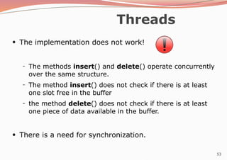 53
Threads
●
The implementation does not work!
– The methods insert() and delete() operate concurrently
over the same structure.
The method insert() does not check if there is at least
one slot free in the buffer
the method delete() does not check if there is at least
one piece of data available in the buffer.
–
–
●
There is a need for synchronization.
 