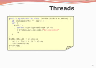 57
Threads
public synchronized void insert(double element) {
if (numElements == size) {
try {
wait();
} catch(InterruptedException e)
{ System.out.println("Interrupted"
);
}
}
buffer[tail] = element;
tail = (tail + 1) % size;
numElements++;
notify();
}
 