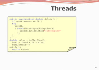 58
Threads
public synchronized double delete() {
if (numElements == 0) {
try {
wait();
} catch(InterruptedException e)
{ System.out.println("Interrupted"
);
}
}
double value = buffer[head];
head = (head + 1) % size;
numElements--;
notify();
return value;
}
 