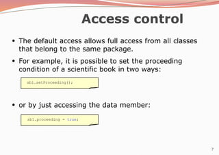 7
Access control
●
The default access allows full access from all classes
that belong to the same package.
●
For example, it is possible to set the proceeding
condition of a scientific book in two ways:
●
or by just accessing the data member:
sb1.setProceeding();
sb1.proceeding = true;
 