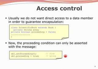 8
Access control
●
Usually we do not want direct access to a data member
in order to guarantee encapsulation:
●
Now, the proceeding condition can only be asserted
with the message:
class ScientificBook extends Book {
private String area;
private boolean proceeding = false;
...............
}
sb1.setProceeding();
sb1.proceeding = true;
// fine
// wrong
 