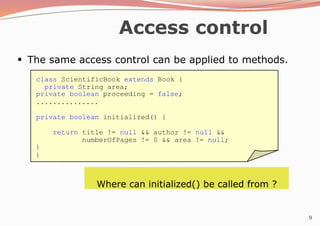 9
Access control
●
The same access control can be applied to methods.
class ScientificBook extends Book {
private String area;
private boolean proceeding = false;
...............
private boolean initialized() {
return title != null && author != null &&
numberOfPages != 0 && area != null;
}
}
Where can initialized() be called from ?
 