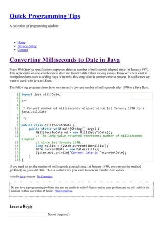 Quick Programming Tips
A collection of programming wisdom!
Home
Privacy Policy
Contact
Converting Milliseconds to Date in Java
Many Web Service specifications represent dates as number of milliseconds elapsed since 1st January 1970.
This representation also enables us to store and transfer date values as long values. However when want to
manipulate dates such as adding days or months, this long value is cumbersome to process. In such cases we
want to work with java.util.Date.
The following program shows how we can easily convert number of milliseconds after 1970 to a Java Date,
If you need to get the number of milliseconds elapsed since 1st January 1970, you can use the method
getTime() on java.util.Date. This is useful when you want to store or transfer date values.
Posted in Java category | No Comments
Do you have a programming problem that you are unable to solve? Please send us your problem and we will publish the
solution on this site within 48 hours! Please email us.
Leave a Reply
 Name (required)
1 import java.util.Date;
2  
3 /**
4  
5  * Convert number of milliseconds elapsed since 1st January 1970 to a
java.util.Date
6  
7  */
8  
9 public class MilliSecsToDate {
10     public static void main(String[] args) {
11         MilliSecsToDate md = new MilliSecsToDate();
12         // The long value returned represents number of milliseconds
elapsed
13         // since 1st January 1970.
14         long millis = System.currentTimeMillis();
15         Date currentDate = new Date(millis);
16         System.out.println("Current Date is "+currentDate);
17     }
18 }
 