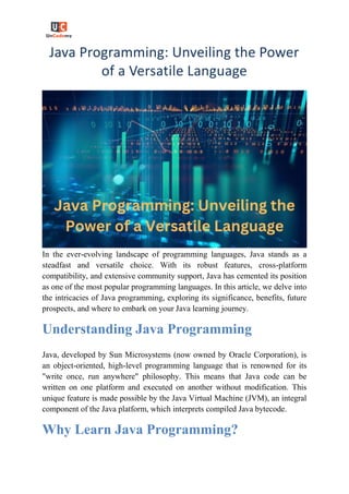 Java Programming: Unveiling the Power
of a Versatile Language
In the ever-evolving landscape of programming languages, Java stands as a
steadfast and versatile choice. With its robust features, cross-platform
compatibility, and extensive community support, Java has cemented its position
as one of the most popular programming languages. In this article, we delve into
the intricacies of Java programming, exploring its significance, benefits, future
prospects, and where to embark on your Java learning journey.
Understanding Java Programming
Java, developed by Sun Microsystems (now owned by Oracle Corporation), is
an object-oriented, high-level programming language that is renowned for its
"write once, run anywhere" philosophy. This means that Java code can be
written on one platform and executed on another without modification. This
unique feature is made possible by the Java Virtual Machine (JVM), an integral
component of the Java platform, which interprets compiled Java bytecode.
Why Learn Java Programming?
 