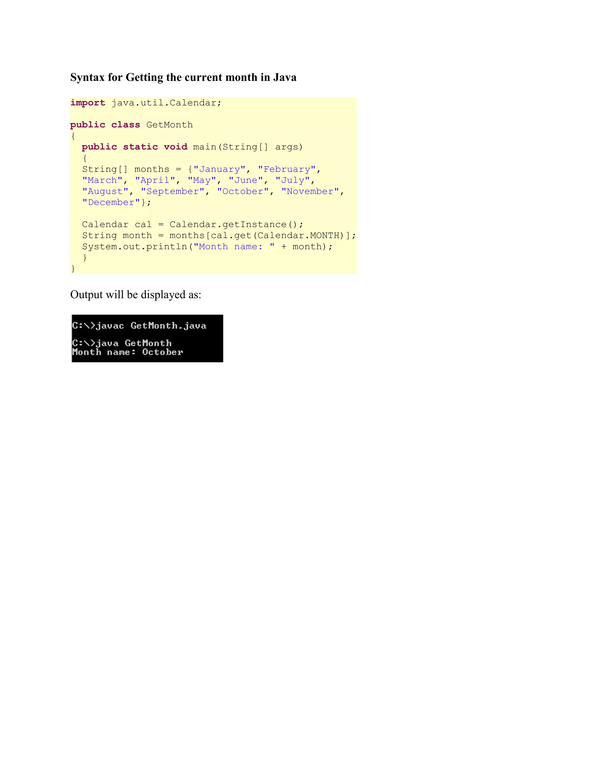 Syntax for Getting the current month in Java import java.util.Calendar; public class GetMonth { public static void main(String[] args) { String[] months = {"January", "February", "March", "April", "May", "June", "July", "August", "September", "October", "November", "December"}; Calendar cal = Calendar.getInstance(); String month = months[cal.get(Calendar.MONTH)]; System.out.println("Month name: " + month); } } Output will be displayed as: 