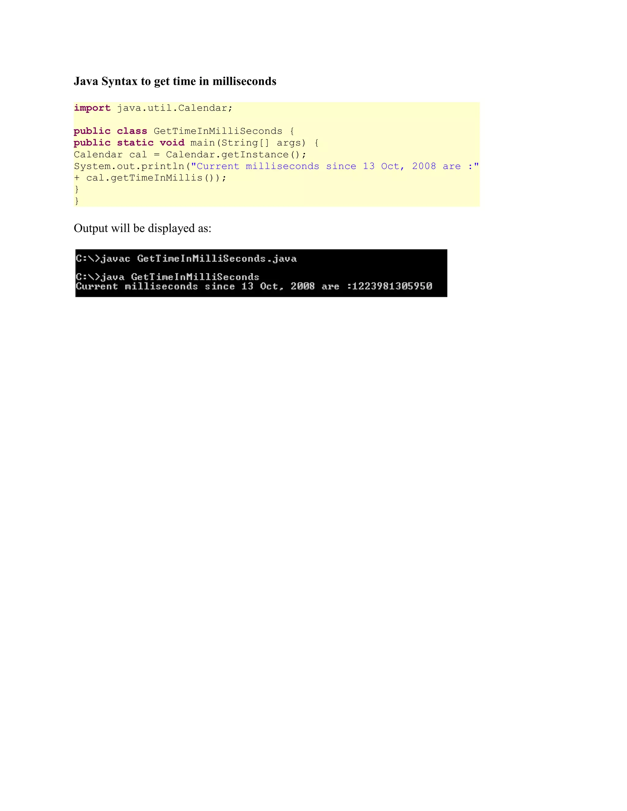 Java Syntax to get time in milliseconds import java.util.Calendar; public class GetTimeInMilliSeconds { public static void main(String[] args) { Calendar cal = Calendar.getInstance(); System.out.println("Current milliseconds since 13 Oct, 2008 are :" + cal.getTimeInMillis()); } } Output will be displayed as: 