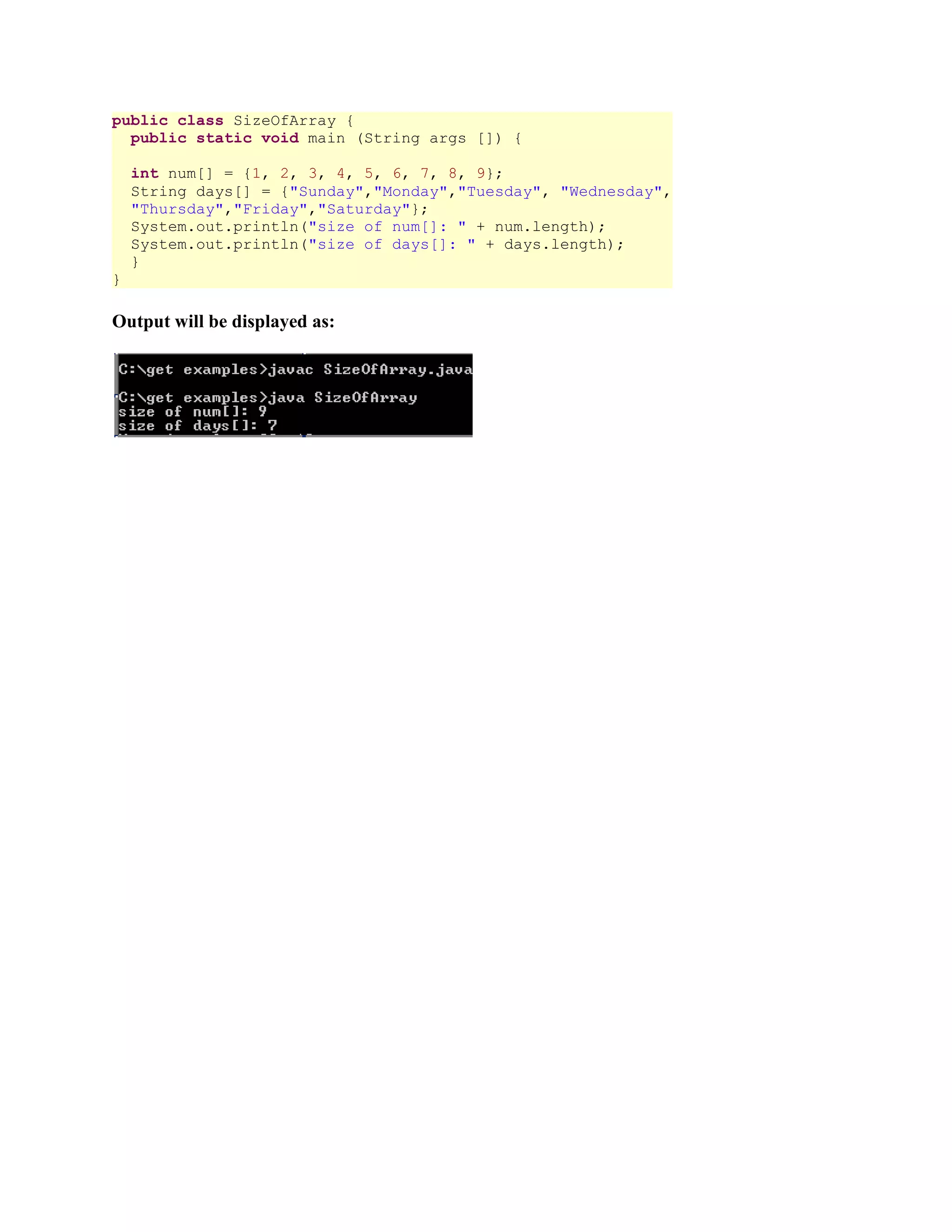 public class SizeOfArray { public static void main (String args []) { int num[] = {1, 2, 3, 4, 5, 6, 7, 8, 9}; String days[] = {"Sunday","Monday","Tuesday", "Wednesday", "Thursday","Friday","Saturday"}; System.out.println("size of num[]: " + num.length); System.out.println("size of days[]: " + days.length); } } Output will be displayed as: 