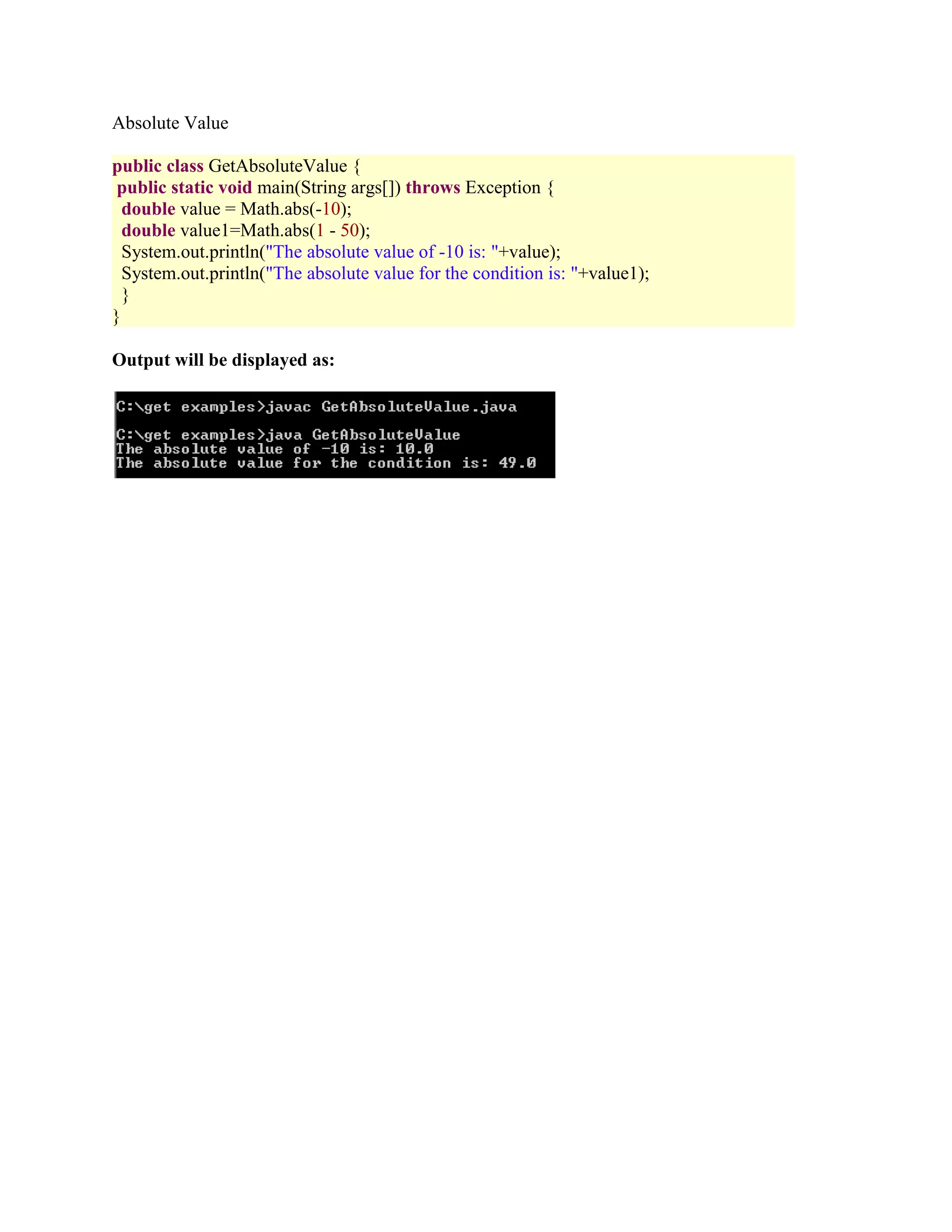 Absolute Value public class GetAbsoluteValue { public static void main(String args[]) throws Exception { double value = Math.abs(-10); double value1=Math.abs(1 - 50); System.out.println("The absolute value of -10 is: "+value); System.out.println("The absolute value for the condition is: "+value1); } } Output will be displayed as: 
