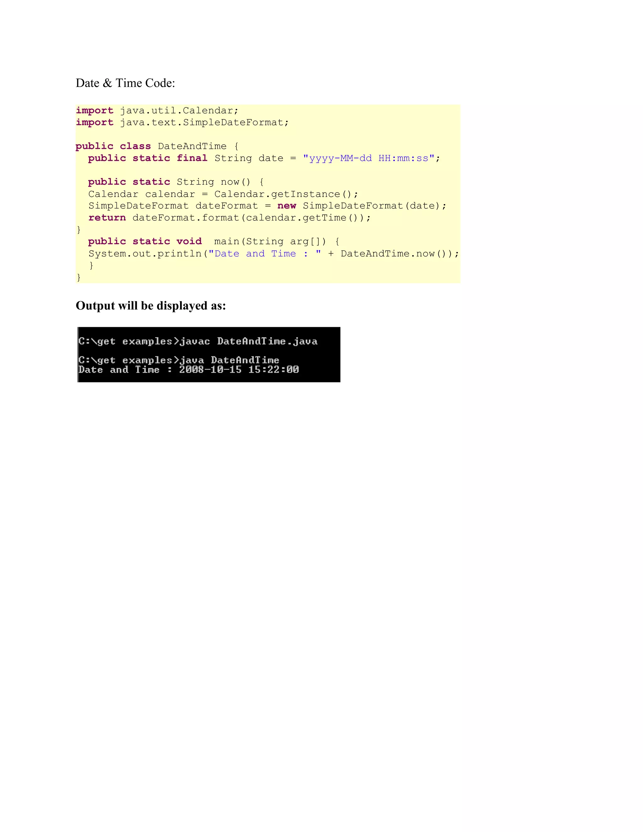 Date & Time Code: import java.util.Calendar; import java.text.SimpleDateFormat; public class DateAndTime { public static final String date = "yyyy-MM-dd HH:mm:ss"; public static String now() { Calendar calendar = Calendar.getInstance(); SimpleDateFormat dateFormat = new SimpleDateFormat(date); return dateFormat.format(calendar.getTime()); } public static void main(String arg[]) { System.out.println("Date and Time : " + DateAndTime.now()); } } Output will be displayed as: 