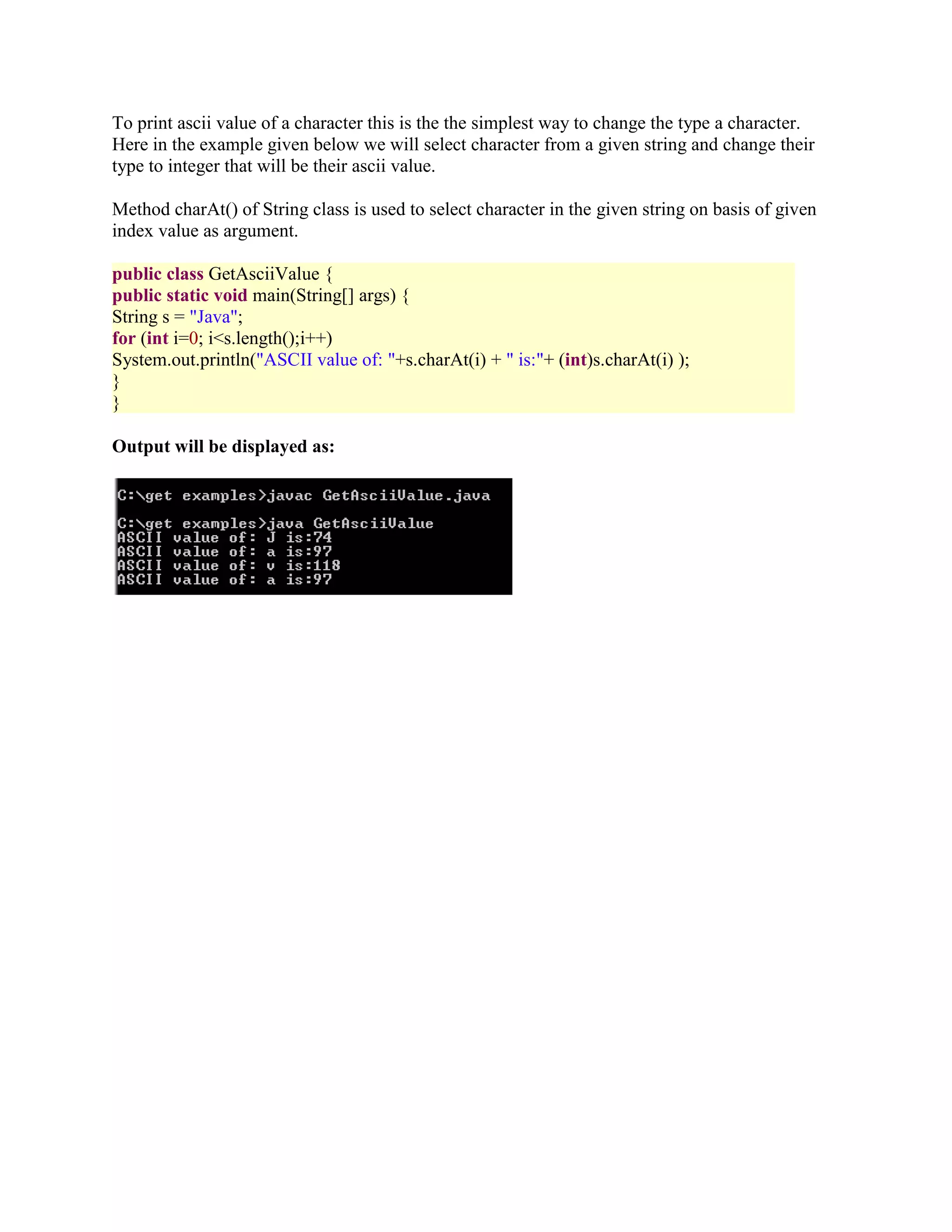 To print ascii value of a character this is the the simplest way to change the type a character. Here in the example given below we will select character from a given string and change their type to integer that will be their ascii value. Method charAt() of String class is used to select character in the given string on basis of given index value as argument. public class GetAsciiValue { public static void main(String[] args) { String s = "Java"; for (int i=0; i<s.length();i++) System.out.println("ASCII value of: "+s.charAt(i) + " is:"+ (int)s.charAt(i) ); } } Output will be displayed as: 