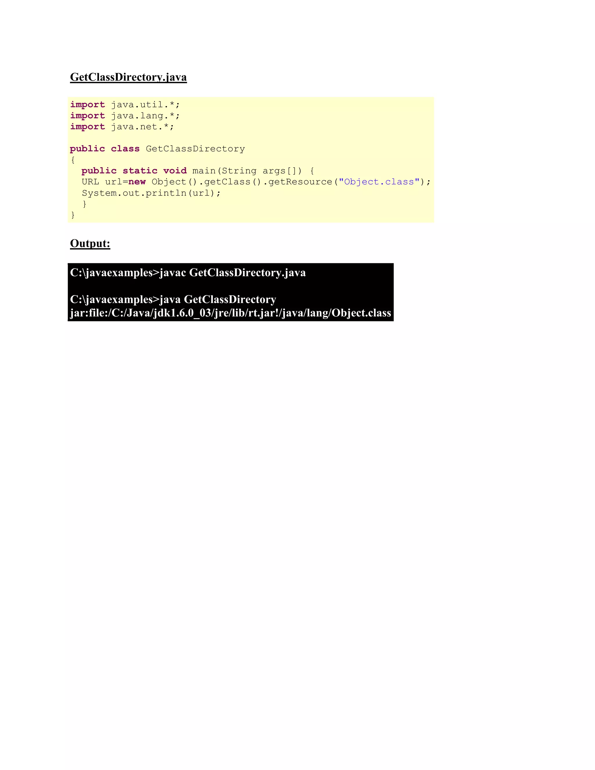 GetClassDirectory.java import java.util.*; import java.lang.*; import java.net.*; public class GetClassDirectory { public static void main(String args[]) { URL url=new Object().getClass().getResource("Object.class"); System.out.println(url); } } Output: C:javaexamples>javac GetClassDirectory.java C:javaexamples>java GetClassDirectory jar:file:/C:/Java/jdk1.6.0_03/jre/lib/rt.jar!/java/lang/Object.class 