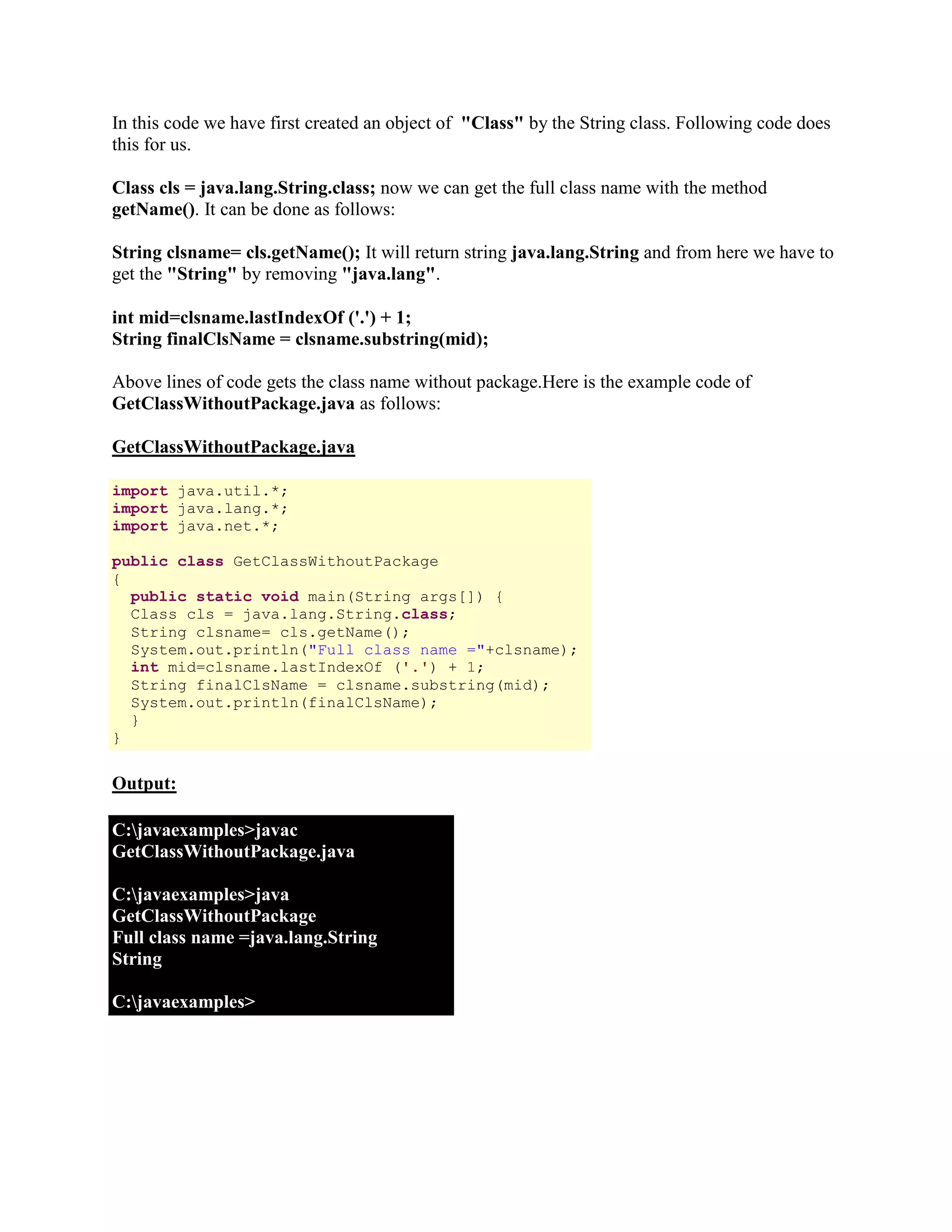 In this code we have first created an object of "Class" by the String class. Following code does this for us. Class cls = java.lang.String.class; now we can get the full class name with the method getName(). It can be done as follows: String clsname= cls.getName(); It will return string java.lang.String and from here we have to get the "String" by removing "java.lang". int mid=clsname.lastIndexOf ('.') + 1; String finalClsName = clsname.substring(mid); Above lines of code gets the class name without package.Here is the example code of GetClassWithoutPackage.java as follows: GetClassWithoutPackage.java import java.util.*; import java.lang.*; import java.net.*; public class GetClassWithoutPackage { public static void main(String args[]) { Class cls = java.lang.String.class; String clsname= cls.getName(); System.out.println("Full class name ="+clsname); int mid=clsname.lastIndexOf ('.') + 1; String finalClsName = clsname.substring(mid); System.out.println(finalClsName); } } Output: C:javaexamples>javac GetClassWithoutPackage.java C:javaexamples>java GetClassWithoutPackage Full class name =java.lang.String String C:javaexamples> 
