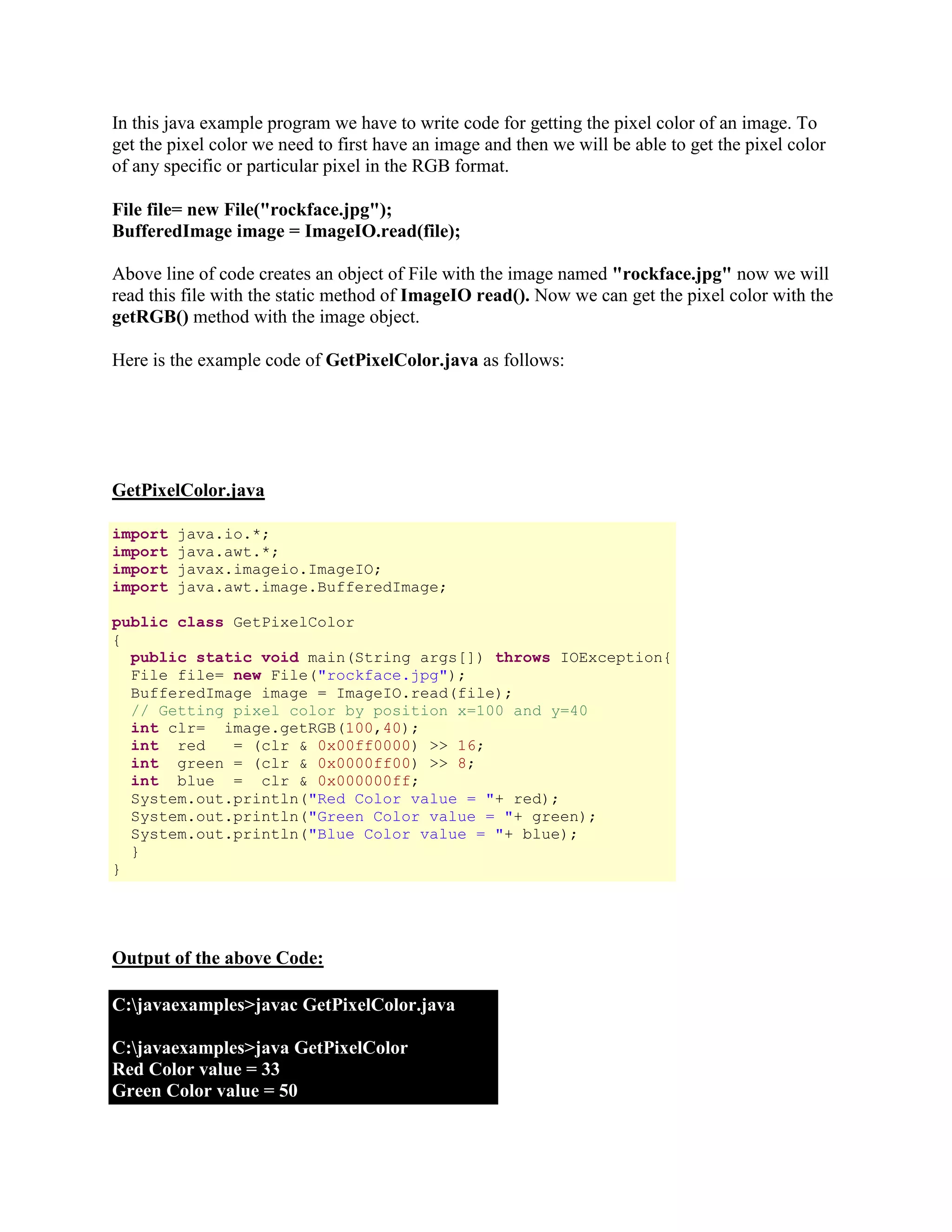 In this java example program we have to write code for getting the pixel color of an image. To get the pixel color we need to first have an image and then we will be able to get the pixel color of any specific or particular pixel in the RGB format. File file= new File("rockface.jpg"); BufferedImage image = ImageIO.read(file); Above line of code creates an object of File with the image named "rockface.jpg" now we will read this file with the static method of ImageIO read(). Now we can get the pixel color with the getRGB() method with the image object. Here is the example code of GetPixelColor.java as follows: GetPixelColor.java import java.io.*; import java.awt.*; import javax.imageio.ImageIO; import java.awt.image.BufferedImage; public class GetPixelColor { public static void main(String args[]) throws IOException{ File file= new File("rockface.jpg"); BufferedImage image = ImageIO.read(file); // Getting pixel color by position x=100 and y=40 int clr= image.getRGB(100,40); int red = (clr & 0x00ff0000) >> 16; int green = (clr & 0x0000ff00) >> 8; int blue = clr & 0x000000ff; System.out.println("Red Color value = "+ red); System.out.println("Green Color value = "+ green); System.out.println("Blue Color value = "+ blue); } } Output of the above Code: C:javaexamples>javac GetPixelColor.java C:javaexamples>java GetPixelColor Red Color value = 33 Green Color value = 50 