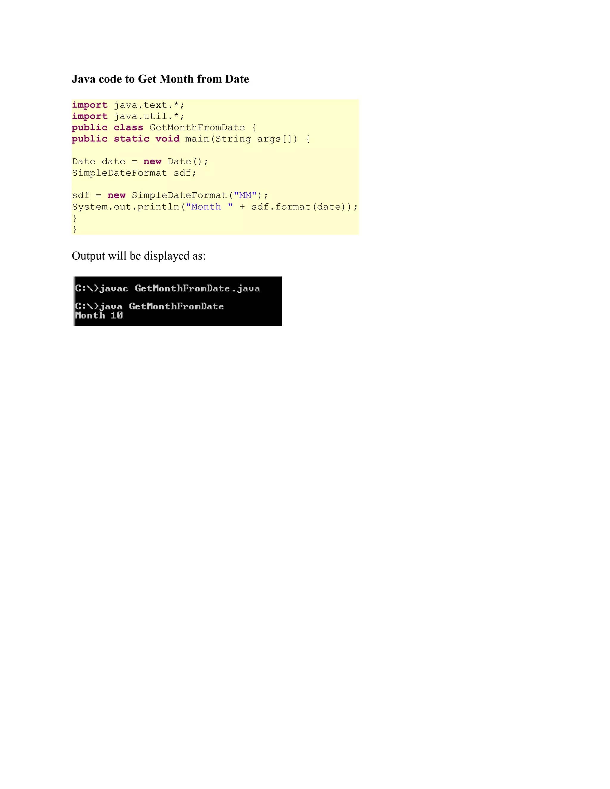 Java code to Get Month from Date import java.text.*; import java.util.*; public class GetMonthFromDate { public static void main(String args[]) { Date date = new Date(); SimpleDateFormat sdf; sdf = new SimpleDateFormat("MM"); System.out.println("Month " + sdf.format(date)); } } Output will be displayed as: 