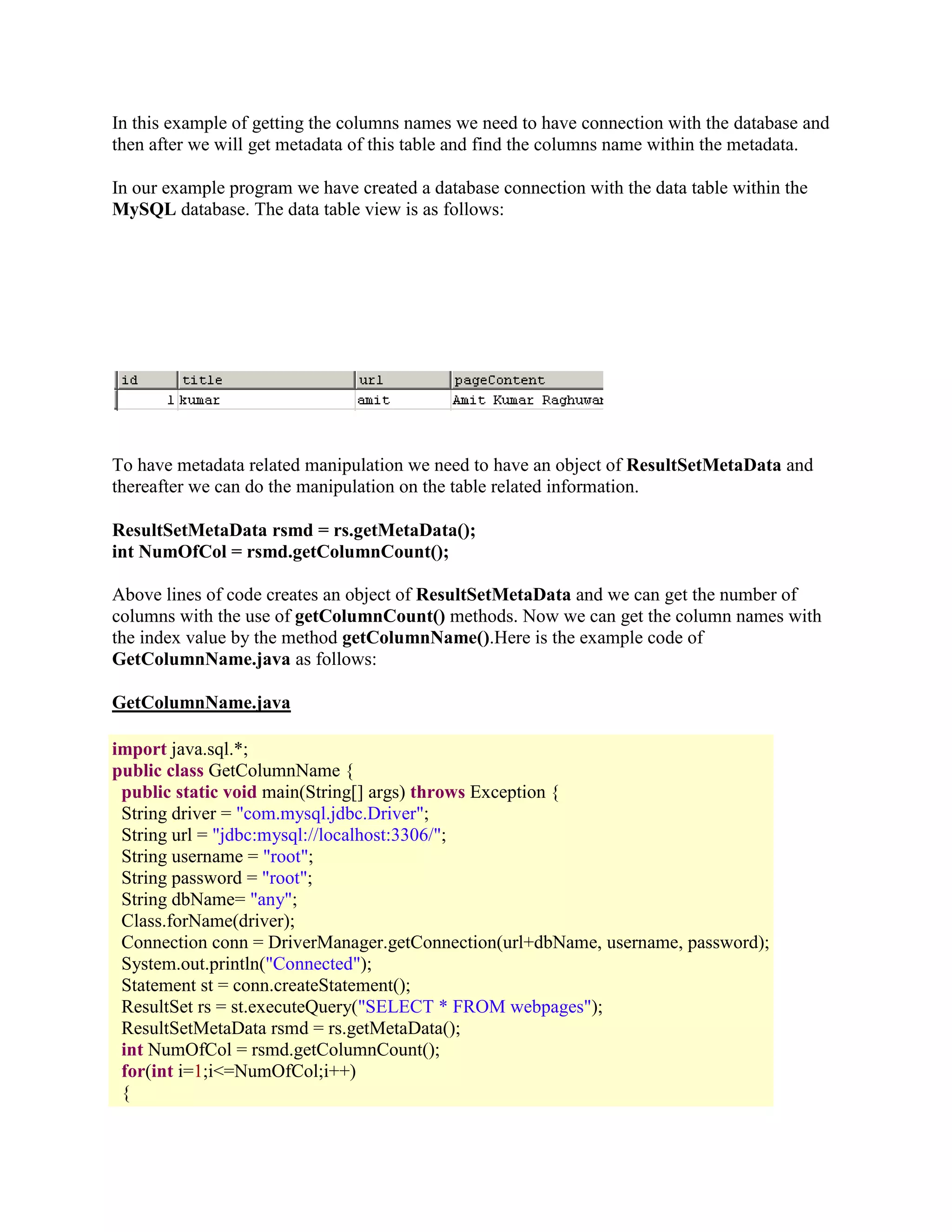 In this example of getting the columns names we need to have connection with the database and then after we will get metadata of this table and find the columns name within the metadata. In our example program we have created a database connection with the data table within the MySQL database. The data table view is as follows: To have metadata related manipulation we need to have an object of ResultSetMetaData and thereafter we can do the manipulation on the table related information. ResultSetMetaData rsmd = rs.getMetaData(); int NumOfCol = rsmd.getColumnCount(); Above lines of code creates an object of ResultSetMetaData and we can get the number of columns with the use of getColumnCount() methods. Now we can get the column names with the index value by the method getColumnName().Here is the example code of GetColumnName.java as follows: GetColumnName.java import java.sql.*; public class GetColumnName { public static void main(String[] args) throws Exception { String driver = "com.mysql.jdbc.Driver"; String url = "jdbc:mysql://localhost:3306/"; String username = "root"; String password = "root"; String dbName= "any"; Class.forName(driver); Connection conn = DriverManager.getConnection(url+dbName, username, password); System.out.println("Connected"); Statement st = conn.createStatement(); ResultSet rs = st.executeQuery("SELECT * FROM webpages"); ResultSetMetaData rsmd = rs.getMetaData(); int NumOfCol = rsmd.getColumnCount(); for(int i=1;i<=NumOfCol;i++) { 