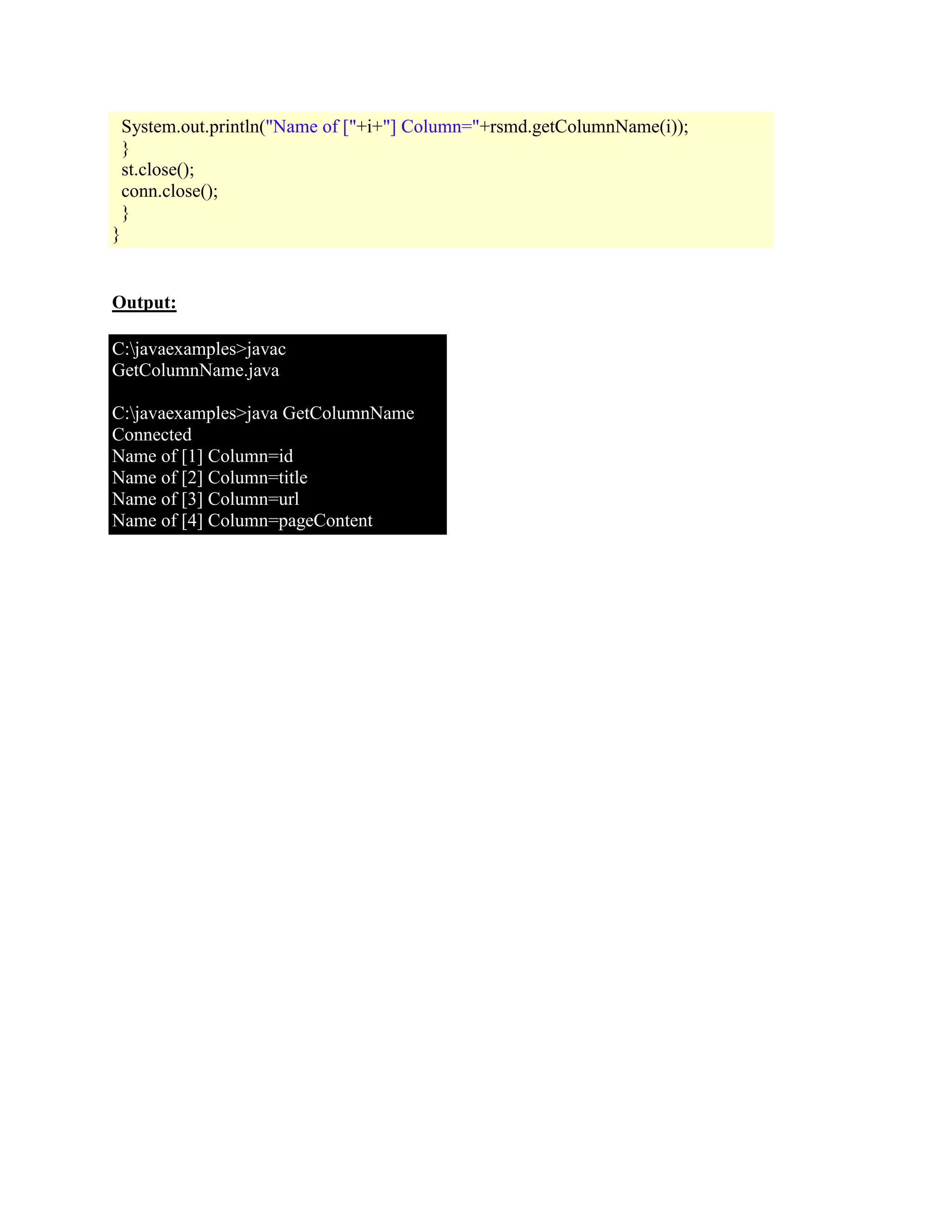 System.out.println("Name of ["+i+"] Column="+rsmd.getColumnName(i)); } st.close(); conn.close(); } } Output: C:javaexamples>javac GetColumnName.java C:javaexamples>java GetColumnName Connected Name of [1] Column=id Name of [2] Column=title Name of [3] Column=url Name of [4] Column=pageContent 