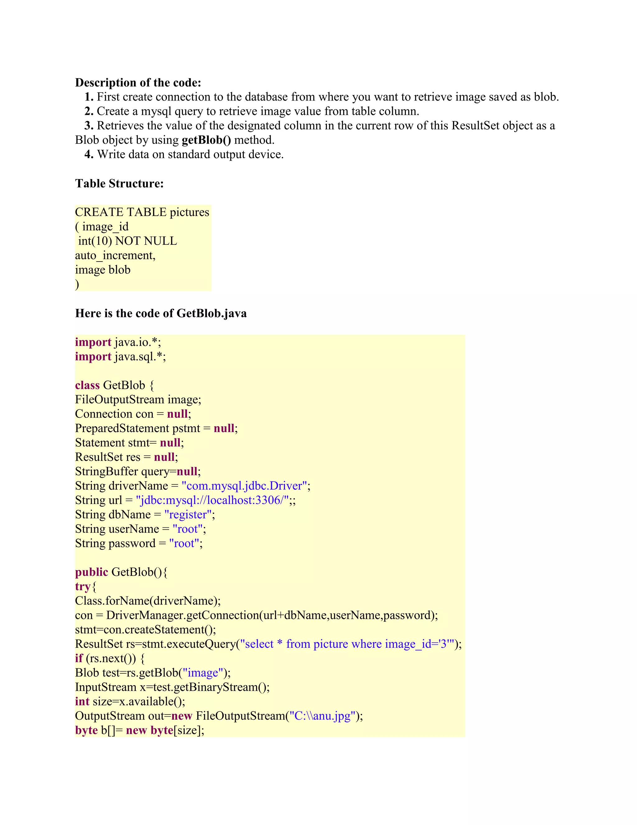 Description of the code: 1. First create connection to the database from where you want to retrieve image saved as blob. 2. Create a mysql query to retrieve image value from table column. 3. Retrieves the value of the designated column in the current row of this ResultSet object as a Blob object by using getBlob() method. 4. Write data on standard output device. Table Structure: CREATE TABLE pictures ( image_id int(10) NOT NULL auto_increment, image blob ) Here is the code of GetBlob.java import java.io.*; import java.sql.*; class GetBlob { FileOutputStream image; Connection con = null; PreparedStatement pstmt = null; Statement stmt= null; ResultSet res = null; StringBuffer query=null; String driverName = "com.mysql.jdbc.Driver"; String url = "jdbc:mysql://localhost:3306/";; String dbName = "register"; String userName = "root"; String password = "root"; public GetBlob(){ try{ Class.forName(driverName); con = DriverManager.getConnection(url+dbName,userName,password); stmt=con.createStatement(); ResultSet rs=stmt.executeQuery("select * from picture where image_id='3'"); if (rs.next()) { Blob test=rs.getBlob("image"); InputStream x=test.getBinaryStream(); int size=x.available(); OutputStream out=new FileOutputStream("C:anu.jpg"); byte b[]= new byte[size]; 