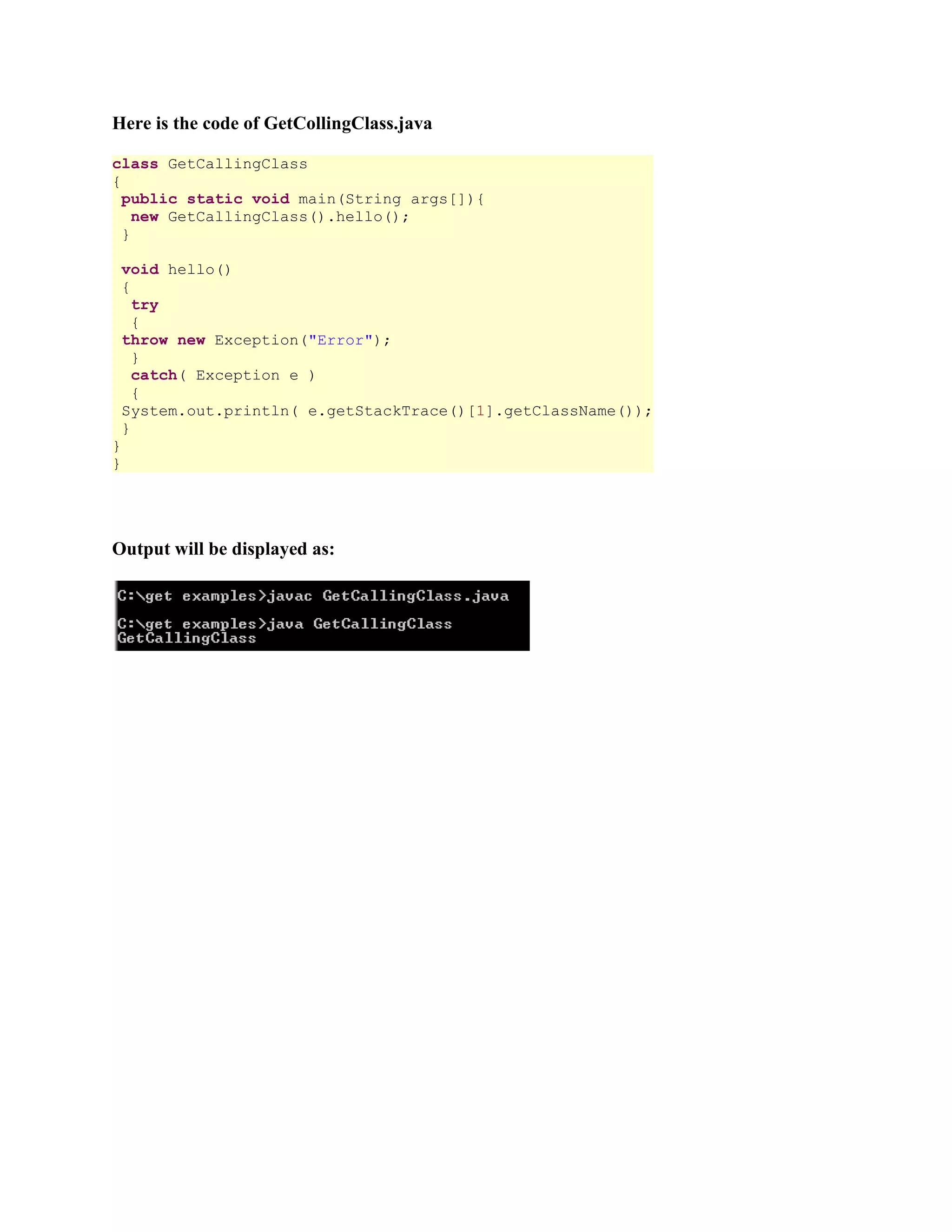 Here is the code of GetCollingClass.java class GetCallingClass { public static void main(String args[]){ new GetCallingClass().hello(); } void hello() { try { throw new Exception("Error"); } catch( Exception e ) { System.out.println( e.getStackTrace()[1].getClassName()); } } } Output will be displayed as: 