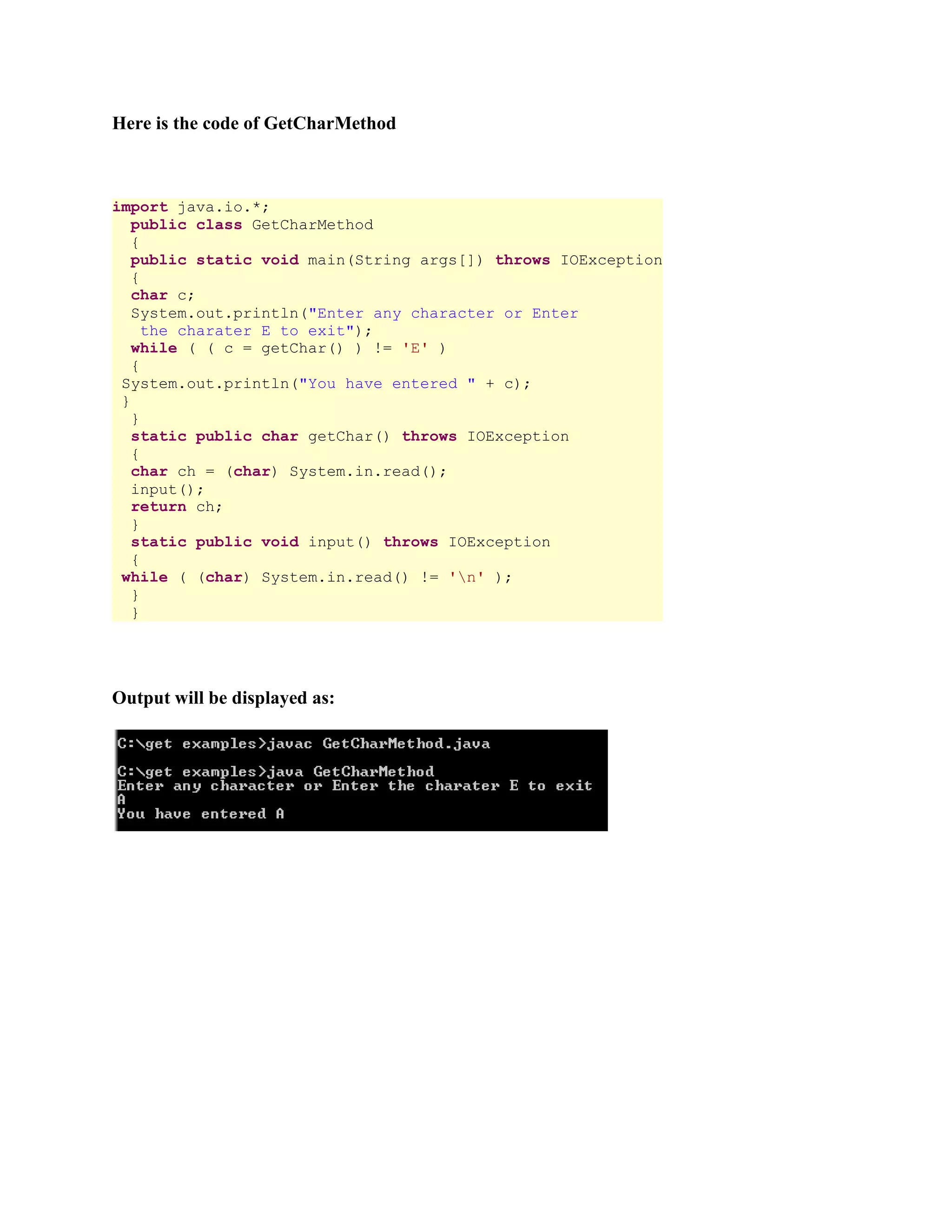 Here is the code of GetCharMethod import java.io.*; public class GetCharMethod { public static void main(String args[]) throws IOException { char c; System.out.println("Enter any character or Enter the charater E to exit"); while ( ( c = getChar() ) != 'E' ) { System.out.println("You have entered " + c); } } static public char getChar() throws IOException { char ch = (char) System.in.read(); input(); return ch; } static public void input() throws IOException { while ( (char) System.in.read() != 'n' ); } } Output will be displayed as: 