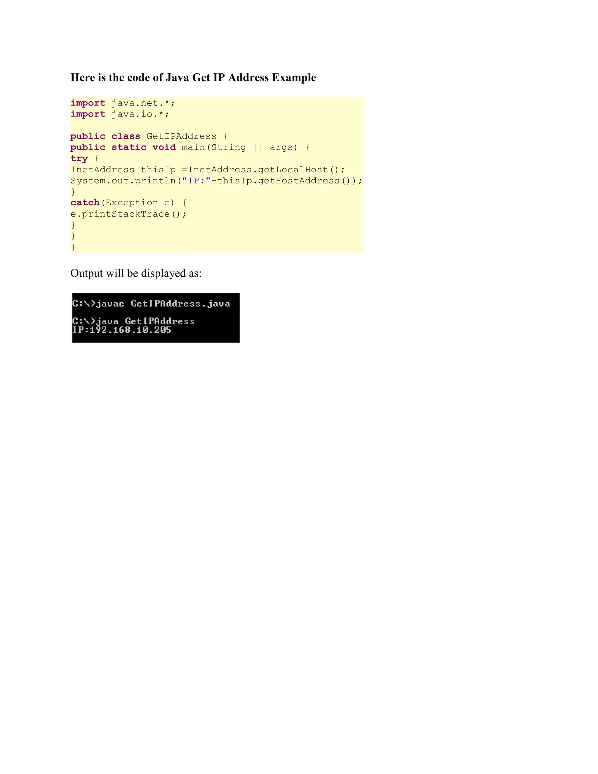 Here is the code of Java Get IP Address Example import java.net.*; import java.io.*; public class GetIPAddress { public static void main(String [] args) { try { InetAddress thisIp =InetAddress.getLocalHost(); System.out.println("IP:"+thisIp.getHostAddress()); } catch(Exception e) { e.printStackTrace(); } } } Output will be displayed as: 