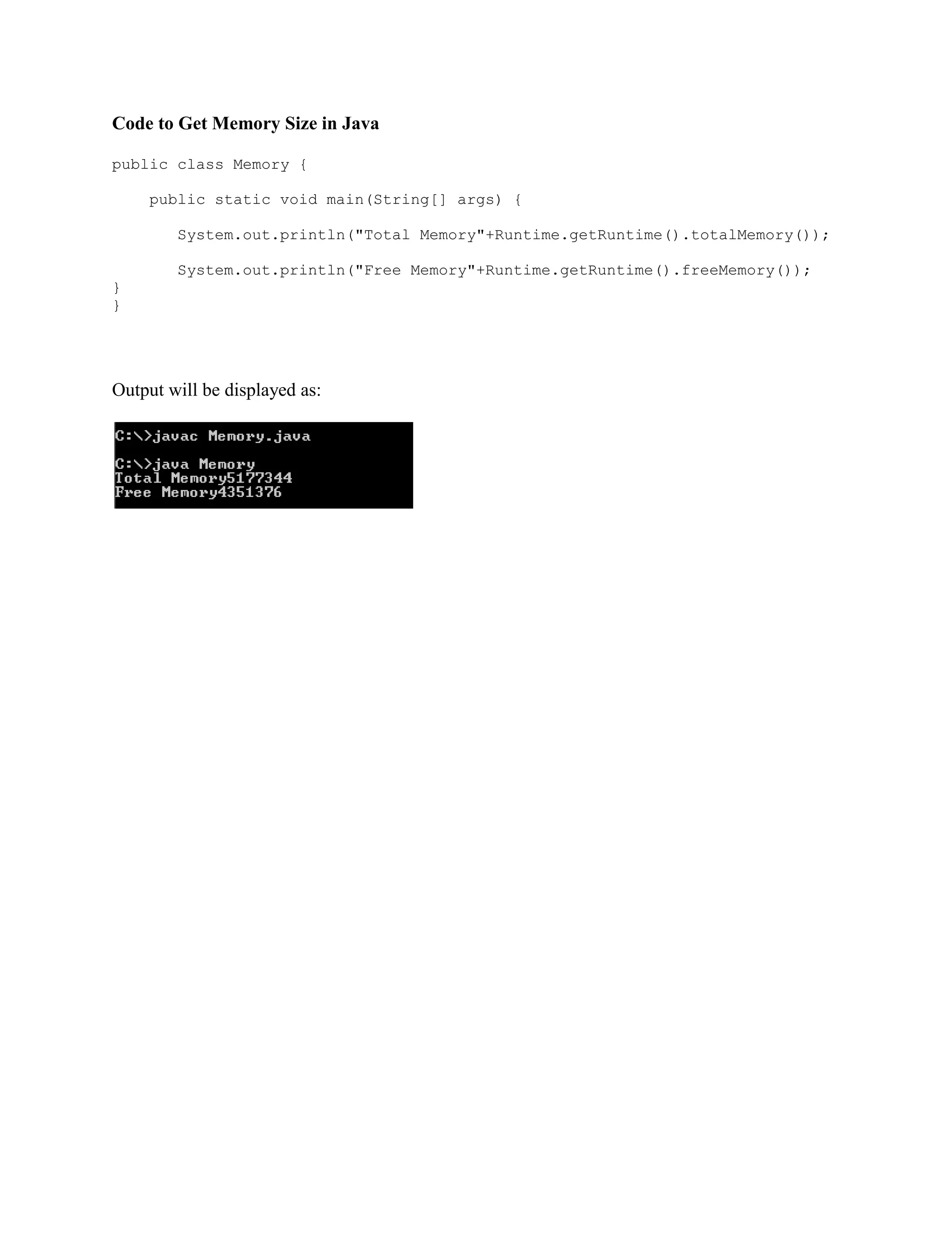Code to Get Memory Size in Java public class Memory { public static void main(String[] args) { System.out.println("Total Memory"+Runtime.getRuntime().totalMemory()); System.out.println("Free Memory"+Runtime.getRuntime().freeMemory()); } } Output will be displayed as: 
